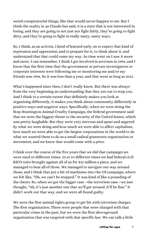 weird conspiratorial things, like that would never happen to me. But T think the reality is, as Claude has said, it is a state that is not intereste losing, and they are going to not just not fight fairly, they’re going to irty, and they’re going to fight in really nasty, nasty ways. S0, think, as an activist, 1 kind of learned early on to expect that kind of repression and oppression, and to prepare for it to think about it, and understand that that could come my way. As time went on I saw it more. and more. T can remember, 1 think I got involved in activism in 1995, and I know that the first time that the government or private investigators or corporate interests were following me or monitoring me and/or my friends was 1996. So it was less than a year, and that went as long as 2015. What’s happened since then, I don’ really know. But there was always from the very beginning an understanding that they are out to stop you. And 1 think to a certai itely makes you look at organizing differently, it makes you think about community differently in positive ways and negative ways. Specifically, when we were doing the Stop Huntington Animal Cruelty Campaign, the federal government said that we were the biggest threat to the security of the United States, which was pretty laughable. But they were very nervous and upset and angered by what we were doing and how much we were able to affect capitalism, how much we were able to get the largest corporations in the world to do what we wanted them to do as a small radical grassroots organization or ‘movement, and we knew that would come with a price. extent that d Ithink over the course of the five years that we did that campaign we were sued 24 different times. 23 or 24 different times we had federal civil RICO suits brought against all of us for $12 million a piece, and we ‘managed to beat all of those. We managed to navigate our way around those, and I think that put a bit of machismo into the US campaign, where we felt like, “Oh, we can’t be stopped.” It was kind of like a pounding of the chests. So, when we got the bigger case—the terrorism case—we just thought, “Ab, i’s just another one that we’ll get around. 11l be didn’t work out that way, and we were all found guily. We were the first animal rights group to get hit with terrorism charges. ‘The first organization. There were people that were charged with that particular crime in the past, but we were the first aboveground organization that was targeted with that specific law. We can talk a little ationg the cages 7